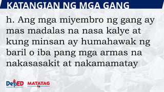 KATANGIAN NG MGA GANG
h. Ang mga miyembro ng gang ay
mas madalas na nasa kalye at
kung minsan ay humahawak ng
baril o iba pang mga armas na
nakasasakit at nakamamatay
 