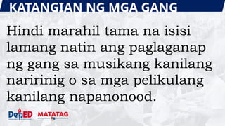 KATANGIAN NG MGA GANG
Hindi marahil tama na isisi
lamang natin ang paglaganap
ng gang sa musikang kanilang
naririnig o sa mga pelikulang
kanilang napanonood.
 