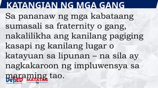 KATANGIAN NG MGA GANG
Sa pananaw ng mga kabataang
sumasali sa fraternity o gang,
nakalilikha ang kanilang pagiging
kasapi ng kanilang lugar o
katayuan sa lipunan – na sila ay
nagkakaroon ng impluwensya sa
maraming tao.
 