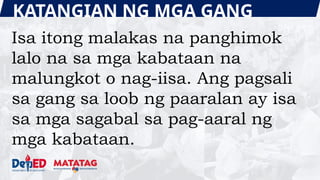 KATANGIAN NG MGA GANG
Isa itong malakas na panghimok
lalo na sa mga kabataan na
malungkot o nag-iisa. Ang pagsali
sa gang sa loob ng paaralan ay isa
sa mga sagabal sa pag-aaral ng
mga kabataan.
 
