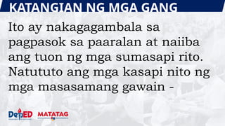 KATANGIAN NG MGA GANG
Ito ay nakagagambala sa
pagpasok sa paaralan at naiiba
ang tuon ng mga sumasapi rito.
Natututo ang mga kasapi nito ng
mga masasamang gawain -
 