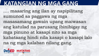 KATANGIAN NG MGA GANG
.... maaaring ang ilan ay napipilitang
sumunod sa paggawa ng mga
masasamang gawain upang maiwasan
ang katulad na parusang ibinibigay ng
mga pinuno at kasapi nito sa mga
kabataang hindi nila kasapi o kasapi lalo
na ng mga kalaban nilang gang.
 