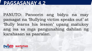PAGSASANAY 4.2
PANUTO: Panoorin ang bidyu na may
pamagat na ‘Bullying victim speaks out’ at
‘Bully learns his lesson’ upang matukoy
ang isa sa mga pangunahing dahilan ng
karahasan sa paaralan.
 