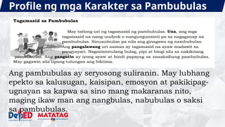 Profile ng mga Karakter sa Pambubulas
Ang pambubulas ay seryosong suliranin. May lubhang
epekto sa kalusugan, kaisipan, emosyon at pakikipag-
ugnayan sa kapwa sa sino mang makaranas nito,
maging ikaw man ang nangbulas, nabubulas o saksi
sa pambubulas.
 