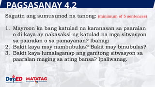 PAGSASANAY 4.2
Sagutin ang sumusunod na tanong: (minimum of 5 sentences)
1. Mayroon ka bang katulad na karanasan sa paaralan
o di kaya ay nakasaksi ng katulad na mga sitwasyon
sa paaralan o sa pamayanan? Ibahagi
2. Bakit kaya may nambubulas? Bakit may binubulas?
3. Bakit kaya lumalaganap ang ganitong sitwasyon sa
paaralan maging sa ating bansa? Ipaliwanag.
 
