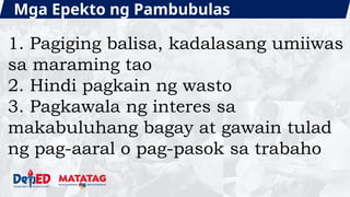 Mga Epekto ng Pambubulas
1. Pagiging balisa, kadalasang umiiwas
sa maraming tao
2. Hindi pagkain ng wasto
3. Pagkawala ng interes sa
makabuluhang bagay at gawain tulad
ng pag-aaral o pag-pasok sa trabaho
 