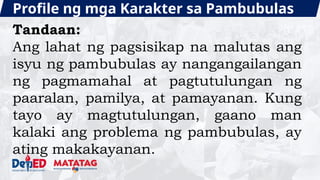 Profile ng mga Karakter sa Pambubulas
Tandaan:
Ang lahat ng pagsisikap na malutas ang
isyu ng pambubulas ay nangangailangan
ng pagmamahal at pagtutulungan ng
paaralan, pamilya, at pamayanan. Kung
tayo ay magtutulungan, gaano man
kalaki ang problema ng pambubulas, ay
ating makakayanan.
 