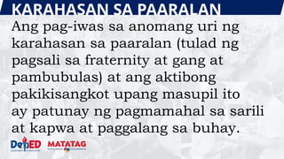KARAHASAN SA PAARALAN
Ang pag-iwas sa anomang uri ng
karahasan sa paaralan (tulad ng
pagsali sa fraternity at gang at
pambubulas) at ang aktibong
pakikisangkot upang masupil ito
ay patunay ng pagmamahal sa sarili
at kapwa at paggalang sa buhay.
 