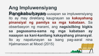 Ang Impluwensiyang
Pangkabuhayan
Ang kadalasang napag-uusapan sa impluwensiyang
ito ay may direktang kaugnayan sa kakayahang
pinansiyal ng pamilya sa mga kabataan. Sa
obserbasyon ng marami, ang nagsisilbing bigkis
sa pagsasama-sama ng mga kabataan ay
naaayon sa kani-kanilang kakayahang pinansyal.
Ito ay napatunayan sa isang pag-aaral nina
Hjalmarsson at Mood (2015)
 