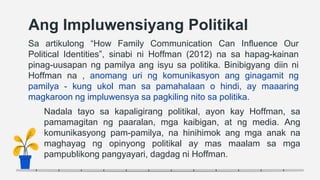 Ang Impluwensiyang Politikal
Sa artikulong “How Family Communication Can Influence Our
Political Identities”, sinabi ni Hoffman (2012) na sa hapag-kainan
pinag-uusapan ng pamilya ang isyu sa politika. Binibigyang diin ni
Hoffman na , anomang uri ng komunikasyon ang ginagamit ng
pamilya - kung ukol man sa pamahalaan o hindi, ay maaaring
magkaroon ng impluwensya sa pagkiling nito sa politika.
Nadala tayo sa kapaligirang politikal, ayon kay Hoffman, sa
pamamagitan ng paaralan, mga kaibigan, at ng media. Ang
komunikasyong pam-pamilya, na hinihimok ang mga anak na
maghayag ng opinyong politikal ay mas maalam sa mga
pampublikong pangyayari, dagdag ni Hoffman.
 