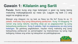 Gawain 1: Kilalanin ang Sarili
Panuto: Suriin kung ang mga katangian o gawi ng isang taong
mabuting makipagkapuwa ay nasa iyo. Lagyan ng tsek (√) ang
sagot na angkop sa iyo.
Bilangin ang nilagyan mo ng tsek sa Nasa Iyo Ba Ito? Kung ito ay 15
pataas, mahusay ang iyong kakayahang panlipunan. Kung 10 hanggang 14
naman ang iyong nakuha, kaunting sikap pa sa pagpapaunlad ng iyong
kakayahang panlipunan. Kung 9 pababa, higit na pagsasanay pa ang iyong
kailangan. Sa ganitong pagkakataon, hayaan mong malinang ang iyong
kakayahang panlipunan sa pamamagitan ng impluwensiya ng iyong mga
kaibigang mataas ang antas ng kakayahan sa pakikipgkapuwa.
 