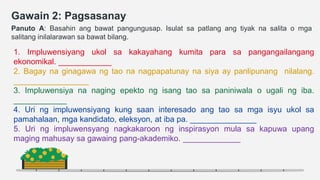 Gawain 2: Pagsasanay
Panuto A: Basahin ang bawat pangungusap. Isulat sa patlang ang tiyak na salita o mga
salitang inilalarawan sa bawat bilang.
1. Impluwensiyang ukol sa kakayahang kumita para sa pangangailangang
ekonomikal. ____________
2. Bagay na ginagawa ng tao na nagpapatunay na siya ay panlipunang nilalang.
_________________
3. Impluwensiya na naging epekto ng isang tao sa paniniwala o ugali ng iba.
____________
4. Uri ng impluwensiyang kung saan interesado ang tao sa mga isyu ukol sa
pamahalaan, mga kandidato, eleksyon, at iba pa. _______________
5. Uri ng impluwensyang nagkakaroon ng inspirasyon mula sa kapuwa upang
maging mahusay sa gawaing pang-akademiko. _____________
 