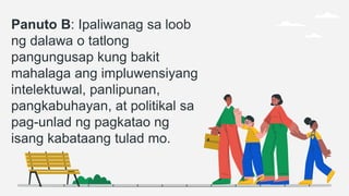 Panuto B: Ipaliwanag sa loob
ng dalawa o tatlong
pangungusap kung bakit
mahalaga ang impluwensiyang
intelektuwal, panlipunan,
pangkabuhayan, at politikal sa
pag-unlad ng pagkatao ng
isang kabataang tulad mo.
 