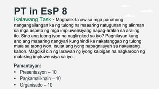 PT in EsP 8
Ikalawang Task - Magbalik-tanaw sa mga panahong
nangangailangan ka ng tulong na maaaring natugunan ng alinman
sa mga aspeto ng mga impluwensiyang napag-aralan sa araling
ito. Sino ang taong iyon na naglingkod sa iyo? Pagnilayan kung
ano ang maaaring nangyari kung hindi ka nakatanggap ng tulong
mula sa taong iyon. Isulat ang iyong napagnilayan sa nakalaang
kahon. Magdikil din ng larawan ng iyong kaibigan na nagkaroon ng
malaking impluwensiya sa iyo.
Pamantayan:
• Presentasyon – 10
• Pagkamalikhain – 10
• Organisado – 10
 