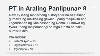 PT in Araling Panlipunan 8
Ikaw ay isang modernong historyador na naatasang
gumawa ng malikhaing gawain upang maipakita ang
kagandahan ng Kabihasnan ng Roma. Gumawa ng
flyers upang maipamahagi sa mga turista na nais
bumisita dito.
Pamantayan:
• Presentasyon – 10
• Pagkamalikhain – 10
• Organisado – 10
 