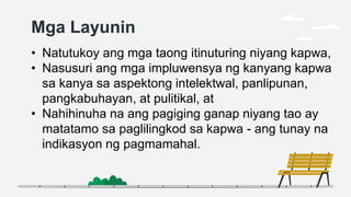 Mga Layunin
• Natutukoy ang mga taong itinuturing niyang kapwa,
• Nasusuri ang mga impluwensya ng kanyang kapwa
sa kanya sa aspektong intelektwal, panlipunan,
pangkabuhayan, at pulitikal, at
• Nahihinuha na ang pagiging ganap niyang tao ay
matatamo sa paglilingkod sa kapwa - ang tunay na
indikasyon ng pagmamahal.
 