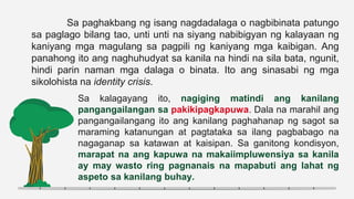 Sa paghakbang ng isang nagdadalaga o nagbibinata patungo
sa paglago bilang tao, unti unti na siyang nabibigyan ng kalayaan ng
kaniyang mga magulang sa pagpili ng kaniyang mga kaibigan. Ang
panahong ito ang naghuhudyat sa kanila na hindi na sila bata, ngunit,
hindi parin naman mga dalaga o binata. Ito ang sinasabi ng mga
sikolohista na identity crisis.
Sa kalagayang ito, nagiging matindi ang kanilang
pangangailangan sa pakikipagkapuwa. Dala na marahil ang
pangangailangang ito ang kanilang paghahanap ng sagot sa
maraming katanungan at pagtataka sa ilang pagbabago na
nagaganap sa katawan at kaisipan. Sa ganitong kondisyon,
marapat na ang kapuwa na makaiimpluwensiya sa kanila
ay may wasto ring pagnanais na mapabuti ang lahat ng
aspeto sa kanilang buhay.
 