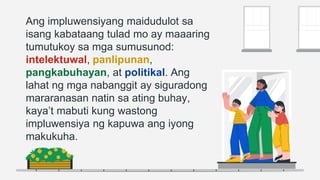 Ang impluwensiyang maidudulot sa
isang kabataang tulad mo ay maaaring
tumutukoy sa mga sumusunod:
intelektuwal, panlipunan,
pangkabuhayan, at politikal. Ang
lahat ng mga nabanggit ay siguradong
mararanasan natin sa ating buhay,
kaya’t mabuti kung wastong
impluwensiya ng kapuwa ang iyong
makukuha.
 