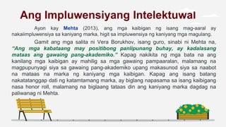 Ang Impluwensiyang Intelektuwal
Ayon kay Mehta (2013), ang mga kaibigan ng isang mag-aaral ay
nakaiimpluwensiya sa kaniyang marka, higit sa impluwensiya ng kaniyang mga magulang.
Gamit ang mga salita ni Vera Borukhov, isang guro, sinabi ni Mehta na,
“Ang mga kabataang may positibong panlipunang buhay, ay kadalasang
mataas ang gawaing pang-akademiko.” Kapag nakikita ng mga bata na ang
kanilang mga kaibigan ay mahilig sa mga gawaing pampaaralan, malamang na
magpupunyagi siya sa gawaing pang-akademiko upang makasunod siya sa naabot
na mataas na marka ng kaniyang mga kaibigan. Kapag ang isang batang
nakatatanggap dati ng katamtamang marka, ay biglang napasama sa isang kaibigang
nasa honor roll, malamang na biglaang tataas din ang kaniyang marka dagdag na
paliwanag ni Mehta.
 