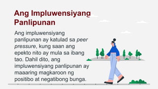 Ang Impluwensiyang
Panlipunan
Ang impluwensiyang
panlipunan ay katulad sa peer
pressure, kung saan ang
epekto nito ay mula sa ibang
tao. Dahil dito, ang
impluwensiyang panlipunan ay
maaaring magkaroon ng
positibo at negatibong bunga.
 