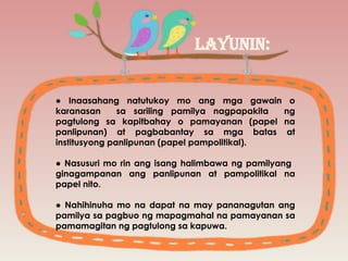 LAYUNIN:
● Inaasahang natutukoy mo ang mga gawain o
karanasan sa sariling pamilya nagpapakita ng
pagtulong sa kapitbahay o pamayanan (papel na
panlipunan) at pagbabantay sa mga batas at
institusyong panlipunan (papel pampolitikal).
● Nasusuri mo rin ang isang halimbawa ng pamilyang
ginagampanan ang panlipunan at pampolitikal na
papel nito.
● Nahihinuha mo na dapat na may pananagutan ang
pamilya sa pagbuo ng mapagmahal na pamayanan sa
pamamagitan ng pagtulong sa kapuwa.
 
