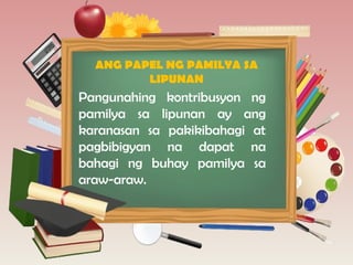 ANG PAPEL NG PAMILYA SA
LIPUNAN
Pangunahing kontribusyon ng
pamilya sa lipunan ay ang
karanasan sa pakikibahagi at
pagbibigyan na dapat na
bahagi ng buhay pamilya sa
araw-araw.
 