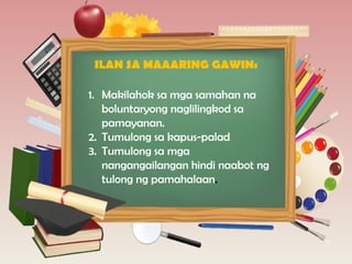 1. Makilahok sa mga samahan na
boluntaryong naglilingkod sa
pamayanan.
2. Tumulong sa kapus-palad
3. Tumulong sa mga
nangangailangan hindi naabot ng
tulong ng pamahalaan.
ILAN SA MAAARING GAWIN:
 