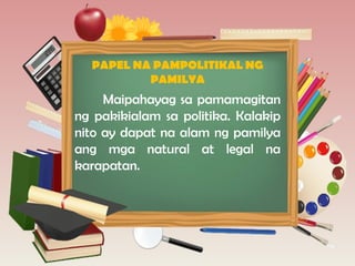 PAPEL NA PAMPOLITIKAL NG
PAMILYA
Maipahayag sa pamamagitan
ng pakikialam sa politika. Kalakip
nito ay dapat na alam ng pamilya
ang mga natural at legal na
karapatan.
 