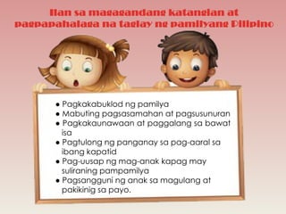 Ilan sa magagandang katangian at
pagpapahalaga na taglay ng pamilyang Pilipino
● Pagkakabuklod ng pamilya
● Mabuting pagsasamahan at pagsusunuran
● Pagkakaunawaan at paggalang sa bawat
isa
● Pagtulong ng panganay sa pag-aaral sa
ibang kapatid
● Pag-uusap ng mag-anak kapag may
suliraning pampamilya
● Pagsangguni ng anak sa magulang at
pakikinig sa payo.
 