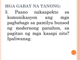 MGA GABAY NA TANONG:
3. Paano nakaapekto sa
komunikasyon ang mga
pagbabago sa pamilya bunsod
ng modernong panahon, sa
pagitan ng mga kasapi nito?
Ipaliwanag.
 