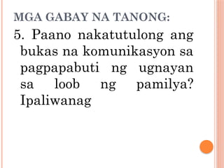 MGA GABAY NA TANONG:
5. Paano nakatutulong ang
bukas na komunikasyon sa
pagpapabuti ng ugnayan
sa loob ng pamilya?
Ipaliwanag
 