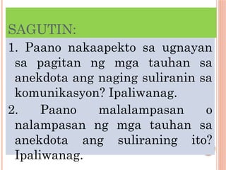 SAGUTIN:
1. Paano nakaapekto sa ugnayan
sa pagitan ng mga tauhan sa
anekdota ang naging suliranin sa
komunikasyon? Ipaliwanag.
2. Paano malalampasan o
nalampasan ng mga tauhan sa
anekdota ang suliraning ito?
Ipaliwanag.
 