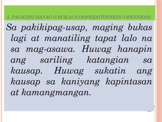 3. PAGIGING HAYAG O BUKAS (COOPERATIVENESS/OPENNESS).
Sa pakikipag-usap, maging bukas
lagi at manatiling tapat lalo na
sa mag-asawa. Huwag hanapin
ang sariling katangian sa
kausap. Huwag sukatin ang
kausap sa kaniyang kapintasan
at kamangmangan.
 