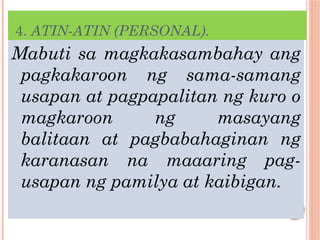 4. ATIN-ATIN (PERSONAL).
Mabuti sa magkakasambahay ang
pagkakaroon ng sama-samang
usapan at pagpapalitan ng kuro o
magkaroon ng masayang
balitaan at pagbabahaginan ng
karanasan na maaaring pag-
usapan ng pamilya at kaibigan.
 