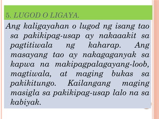 5. LUGOD O LIGAYA.
Ang kaligayahan o lugod ng isang tao
sa pakikipag-usap ay nakaaakit sa
pagtitiwala ng kaharap. Ang
masayang tao ay nakagaganyak sa
kapwa na makipagpalagayang-loob,
magtiwala, at maging bukas sa
pakikitungo. Kailangang maging
masigla sa pakikipag-usap lalo na sa
kabiyak.
 