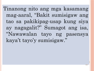 Tinanong nito ang mga kasamang
mag-aaral, “Bakit sumisigaw ang
tao sa pakikipag-usap kung siya
ay nagagalit?” Sumagot ang isa,
“Nawawalan tayo ng pasensya
kaya’t tayo’y sumisigaw.”
 