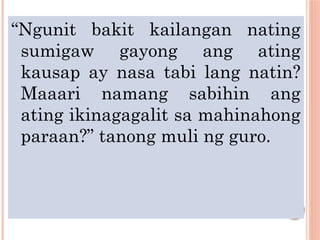 “Ngunit bakit kailangan nating
sumigaw gayong ang ating
kausap ay nasa tabi lang natin?
Maaari namang sabihin ang
ating ikinagagalit sa mahinahong
paraan?” tanong muli ng guro.
 