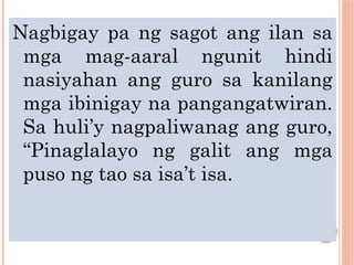 Nagbigay pa ng sagot ang ilan sa
mga mag-aaral ngunit hindi
nasiyahan ang guro sa kanilang
mga ibinigay na pangangatwiran.
Sa huli’y nagpaliwanag ang guro,
“Pinaglalayo ng galit ang mga
puso ng tao sa isa’t isa.
 