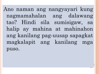 Ano naman ang nangyayari kung
nagmamahalan ang dalawang
tao? Hindi sila sumisigaw, sa
halip ay mahina at mahinahon
ang kanilang pag-uusap sapagkat
magkalapit ang kanilang mga
puso.
 