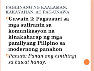 PAGLINANG NG KAALAMAN,
KAKAYAHAN, AT PAG-UNAWA
Gawain 2: Pagsusuri sa
mga suliranin sa
komunikasyon na
kinakaharap ng mga
pamilyang Pilipino sa
modernong panahon
Panuto: Punan ang hinihingi
sa bawat hanay.
 