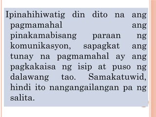 Ipinahihiwatig din dito na ang
pagmamahal ang
pinakamabisang paraan ng
komunikasyon, sapagkat ang
tunay na pagmamahal ay ang
pagkakaisa ng isip at puso ng
dalawang tao. Samakatuwid,
hindi ito nangangailangan pa ng
salita.
 