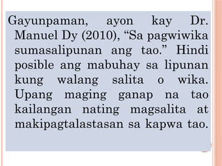Gayunpaman, ayon kay Dr.
Manuel Dy (2010), “Sa pagwiwika
sumasalipunan ang tao.” Hindi
posible ang mabuhay sa lipunan
kung walang salita o wika.
Upang maging ganap na tao
kailangan nating magsalita at
makipagtalastasan sa kapwa tao.
 