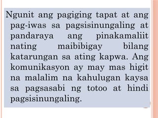 Ngunit ang pagiging tapat at ang
pag-iwas sa pagsisinungaling at
pandaraya ang pinakamaliit
nating maibibigay bilang
katarungan sa ating kapwa. Ang
komunikasyon ay may mas higit
na malalim na kahulugan kaysa
sa pagsasabi ng totoo at hindi
pagsisinungaling.
 