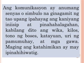 Ang komunikasyon ay anumang
senyas o simbulo na ginagamit ng
tao upang ipahayag ang kaniyang
iniisip at pinahahalagahan,
kabilang dito ang wika, kilos,
tono ng boses, katayuan, uri ng
pamumuhay, at mga gawa.
Maging ang katahimikan ay may
ipinahihiwatig.
 