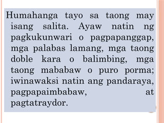 Humahanga tayo sa taong may
isang salita. Ayaw natin ng
pagkukunwari o pagpapanggap,
mga palabas lamang, mga taong
doble kara o balimbing, mga
taong mababaw o puro porma;
iwinawaksi natin ang pandaraya,
pagpapaimbabaw, at
pagtatraydor.
 