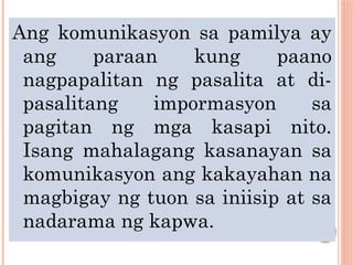 Ang komunikasyon sa pamilya ay
ang paraan kung paano
nagpapalitan ng pasalita at di-
pasalitang impormasyon sa
pagitan ng mga kasapi nito.
Isang mahalagang kasanayan sa
komunikasyon ang kakayahan na
magbigay ng tuon sa iniisip at sa
nadarama ng kapwa.
 