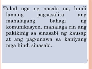 Tulad nga ng nasabi na, hindi
lamang pagsasalita ang
mahalagang bahagi ng
komunikasyon, mahalaga rin ang
pakikinig sa sinasabi ng kausap
at ang pag-unawa sa kaniyang
mga hindi sinasabi..
 