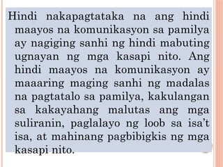 Hindi nakapagtataka na ang hindi
maayos na komunikasyon sa pamilya
ay nagiging sanhi ng hindi mabuting
ugnayan ng mga kasapi nito. Ang
hindi maayos na komunikasyon ay
maaaring maging sanhi ng madalas
na pagtatalo sa pamilya, kakulangan
sa kakayahang malutas ang mga
suliranin, paglalayo ng loob sa isa’t
isa, at mahinang pagbibigkis ng mga
kasapi nito.
 