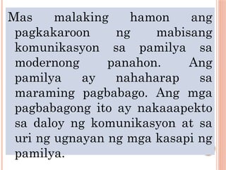 Mas malaking hamon ang
pagkakaroon ng mabisang
komunikasyon sa pamilya sa
modernong panahon. Ang
pamilya ay nahaharap sa
maraming pagbabago. Ang mga
pagbabagong ito ay nakaaapekto
sa daloy ng komunikasyon at sa
uri ng ugnayan ng mga kasapi ng
pamilya.
 