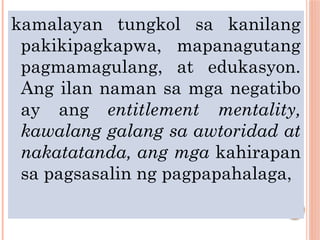 kamalayan tungkol sa kanilang
pakikipagkapwa, mapanagutang
pagmamagulang, at edukasyon.
Ang ilan naman sa mga negatibo
ay ang entitlement mentality,
kawalang galang sa awtoridad at
nakatatanda, ang mga kahirapan
sa pagsasalin ng pagpapahalaga,
 